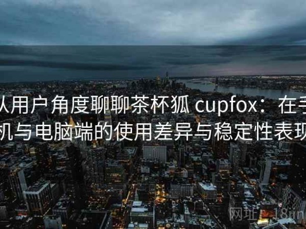 从用户角度聊聊茶杯狐 cupfox：在手机与电脑端的使用差异与稳定性表现