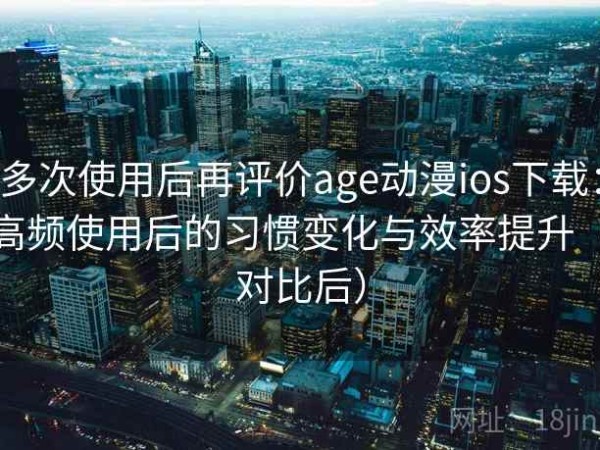 多次使用后再评价age动漫ios下载：高频使用后的习惯变化与效率提升（对比后）