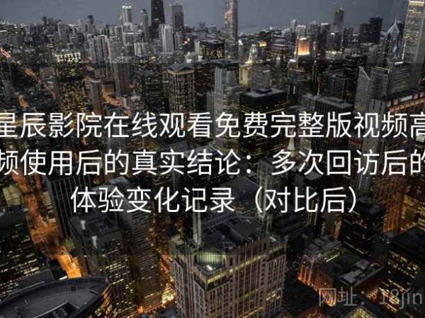 星辰影院在线观看免费完整版视频高频使用后的真实结论：多次回访后的体验变化记录（对比后）