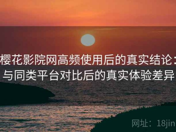 樱花影院网高频使用后的真实结论：与同类平台对比后的真实体验差异