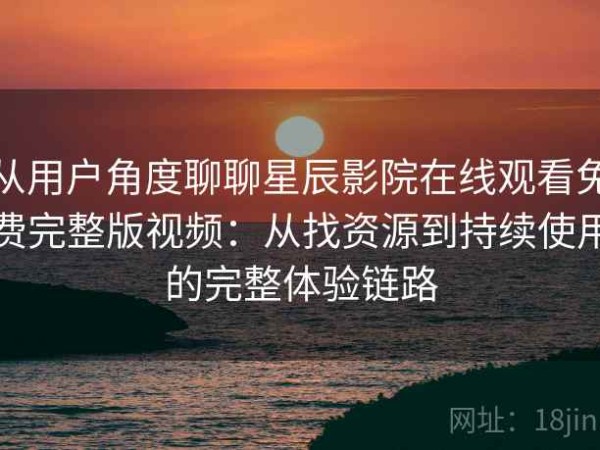 从用户角度聊聊星辰影院在线观看免费完整版视频：从找资源到持续使用的完整体验链路
