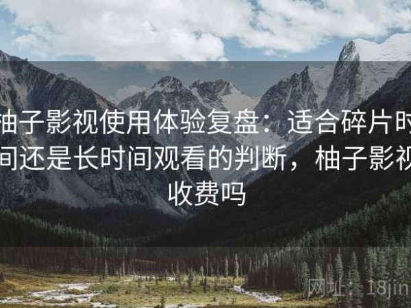 柚子影视使用体验复盘：适合碎片时间还是长时间观看的判断，柚子影视收费吗