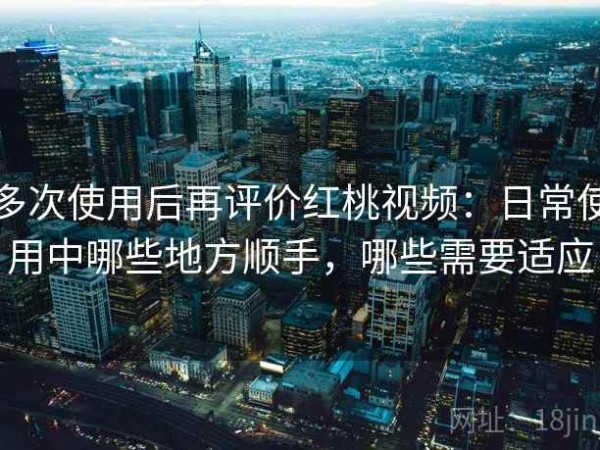多次使用后再评价红桃视频：日常使用中哪些地方顺手，哪些需要适应