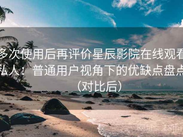 多次使用后再评价星辰影院在线观看私人：普通用户视角下的优缺点盘点（对比后）