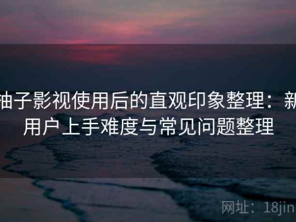 柚子影视使用后的直观印象整理：新用户上手难度与常见问题整理