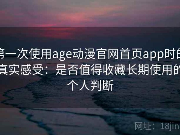 第一次使用age动漫官网首页app时的真实感受：是否值得收藏长期使用的个人判断