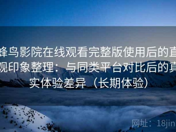 蜂鸟影院在线观看完整版使用后的直观印象整理：与同类平台对比后的真实体验差异（长期体验）