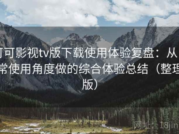 可可影视tv版下载使用体验复盘：从日常使用角度做的综合体验总结（整理版）
