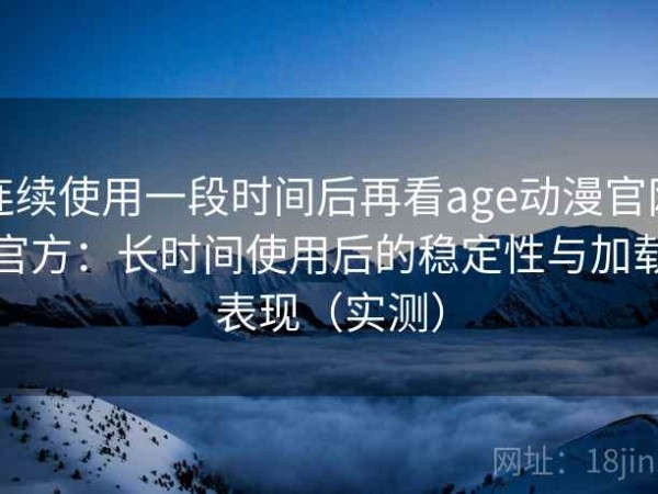 连续使用一段时间后再看age动漫官网官方：长时间使用后的稳定性与加载表现（实测）