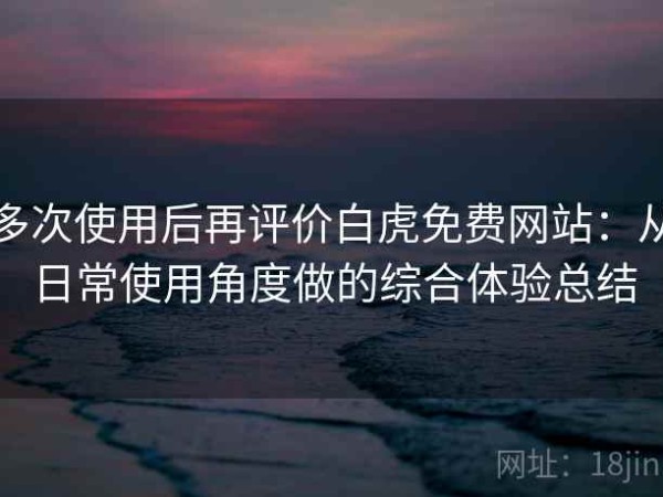 多次使用后再评价白虎免费网站：从日常使用角度做的综合体验总结