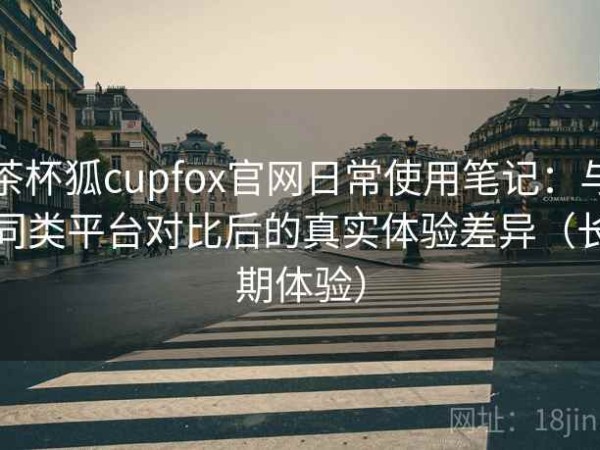 茶杯狐cupfox官网日常使用笔记：与同类平台对比后的真实体验差异（长期体验）