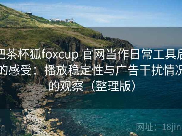 把茶杯狐foxcup 官网当作日常工具后的感受：播放稳定性与广告干扰情况的观察（整理版）