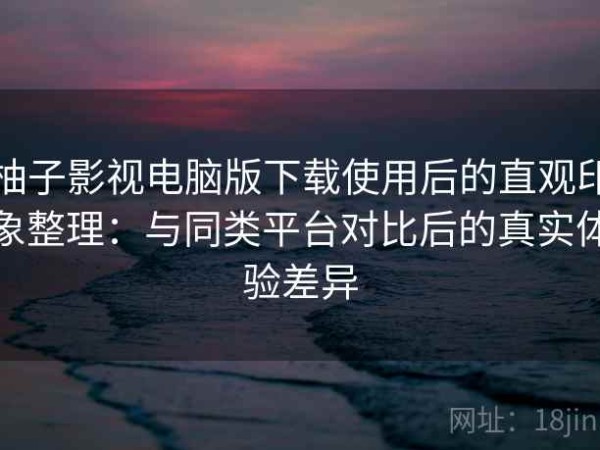 柚子影视电脑版下载使用后的直观印象整理：与同类平台对比后的真实体验差异