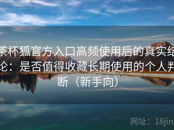 茶杯狐官方入口高频使用后的真实结论：是否值得收藏长期使用的个人判断（新手向）