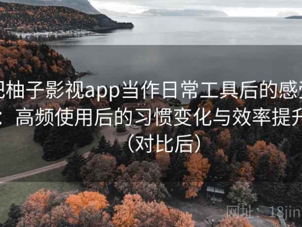 把柚子影视app当作日常工具后的感受：高频使用后的习惯变化与效率提升（对比后）