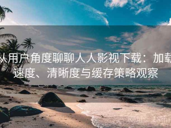 从用户角度聊聊人人影视下载：加载速度、清晰度与缓存策略观察
