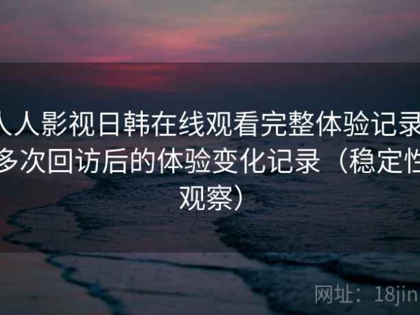 人人影视日韩在线观看完整体验记录：多次回访后的体验变化记录（稳定性观察）