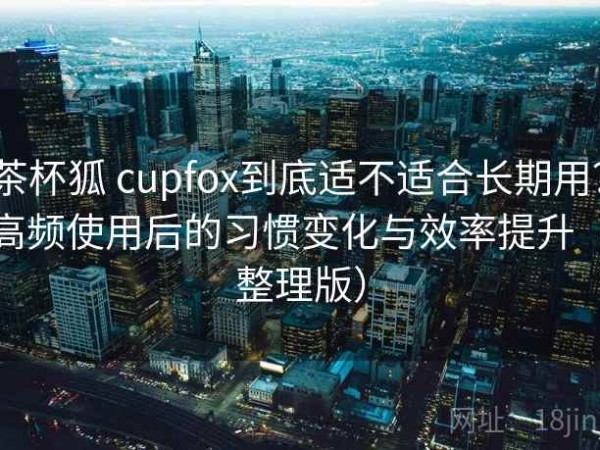 茶杯狐 cupfox到底适不适合长期用？高频使用后的习惯变化与效率提升（整理版）