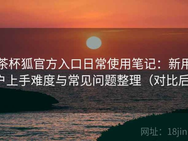 茶杯狐官方入口日常使用笔记：新用户上手难度与常见问题整理（对比后）