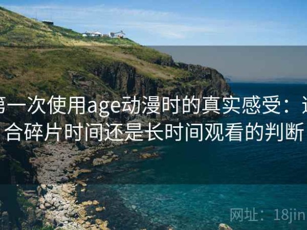 第一次使用age动漫时的真实感受：适合碎片时间还是长时间观看的判断