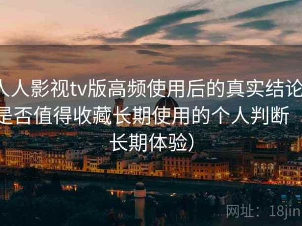 人人影视tv版高频使用后的真实结论：是否值得收藏长期使用的个人判断（长期体验）