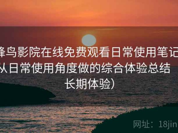 蜂鸟影院在线免费观看日常使用笔记：从日常使用角度做的综合体验总结（长期体验）