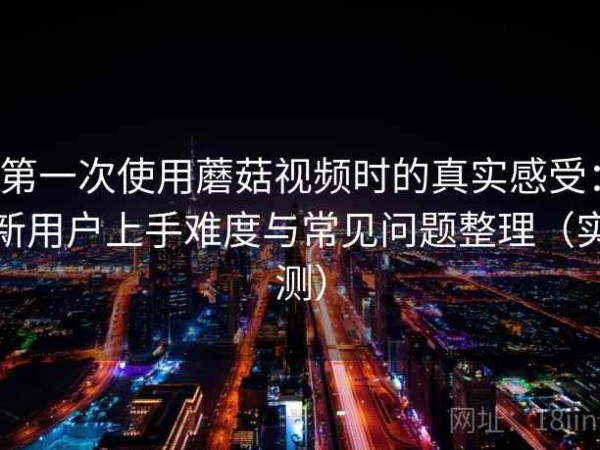 第一次使用蘑菇视频时的真实感受：新用户上手难度与常见问题整理（实测）