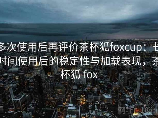 多次使用后再评价茶杯狐foxcup：长时间使用后的稳定性与加载表现，茶杯狐 fox