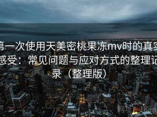 第一次使用天美密桃果冻mv时的真实感受：常见问题与应对方式的整理记录（整理版）