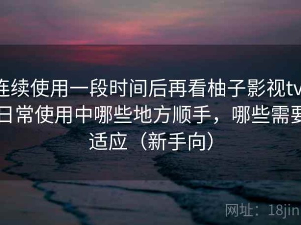 连续使用一段时间后再看柚子影视tv：日常使用中哪些地方顺手，哪些需要适应（新手向）