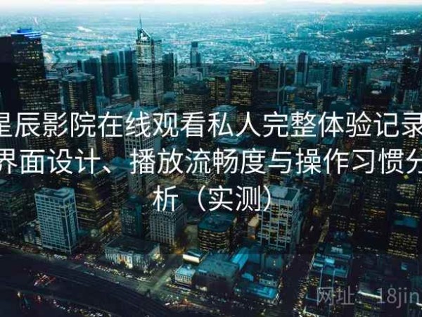 星辰影院在线观看私人完整体验记录：界面设计、播放流畅度与操作习惯分析（实测）