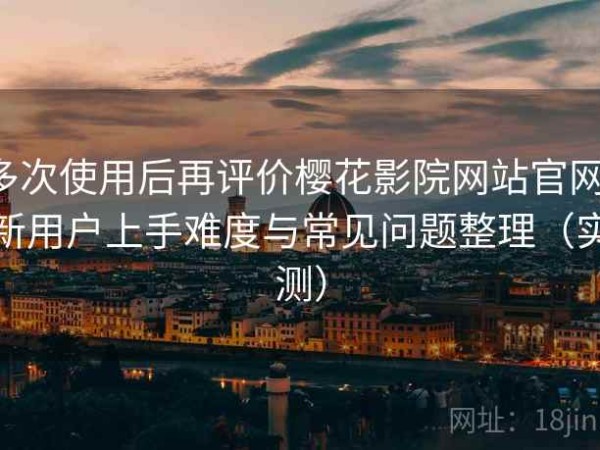 多次使用后再评价樱花影院网站官网：新用户上手难度与常见问题整理（实测）