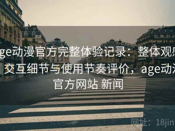age动漫官方完整体验记录：整体观感、交互细节与使用节奏评价，age动漫官方网站 新闻