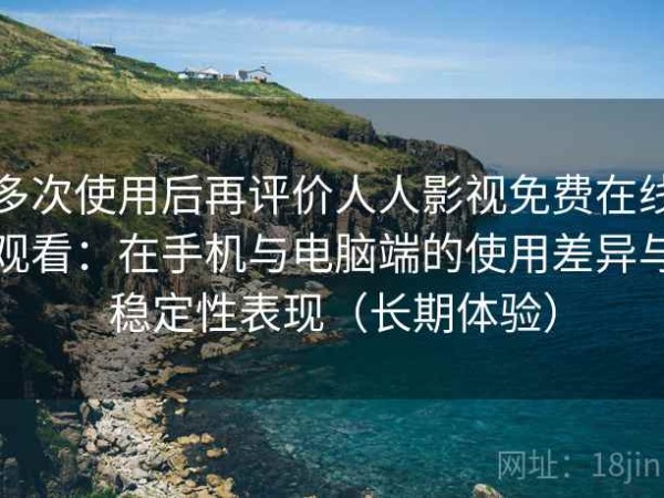 多次使用后再评价人人影视免费在线观看：在手机与电脑端的使用差异与稳定性表现（长期体验）