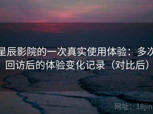 星辰影院的一次真实使用体验：多次回访后的体验变化记录（对比后）