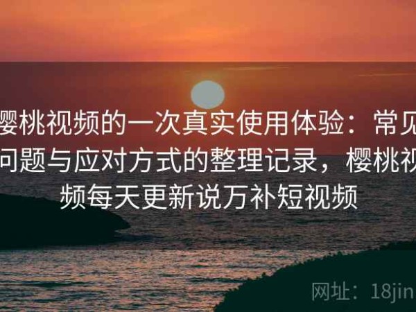 樱桃视频的一次真实使用体验：常见问题与应对方式的整理记录，樱桃视频每天更新说万补短视频