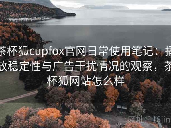 茶杯狐cupfox官网日常使用笔记：播放稳定性与广告干扰情况的观察，茶杯狐网站怎么样