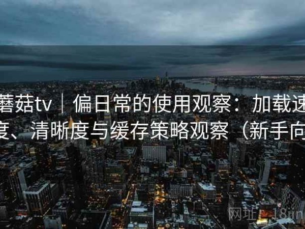 蘑菇tv｜偏日常的使用观察：加载速度、清晰度与缓存策略观察（新手向）