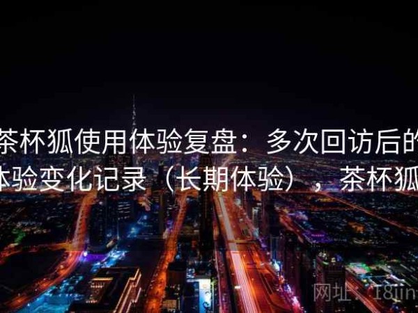 茶杯狐使用体验复盘：多次回访后的体验变化记录（长期体验），茶杯狐0