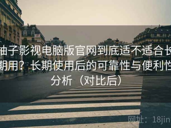 柚子影视电脑版官网到底适不适合长期用？长期使用后的可靠性与便利性分析（对比后）