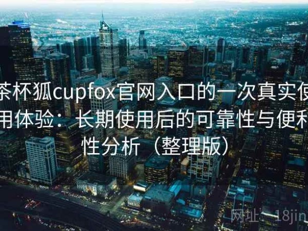 茶杯狐cupfox官网入口的一次真实使用体验：长期使用后的可靠性与便利性分析（整理版）