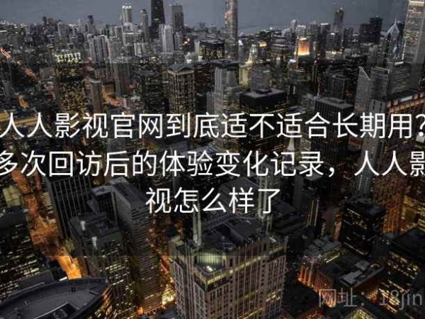 人人影视官网到底适不适合长期用？多次回访后的体验变化记录，人人影视怎么样了