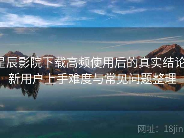 星辰影院下载高频使用后的真实结论：新用户上手难度与常见问题整理