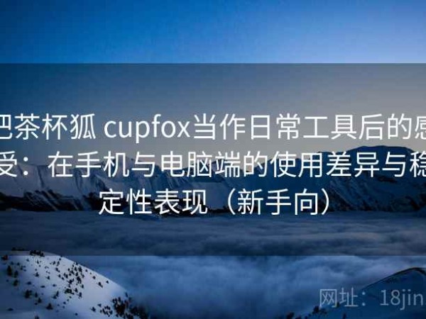 把茶杯狐 cupfox当作日常工具后的感受：在手机与电脑端的使用差异与稳定性表现（新手向）