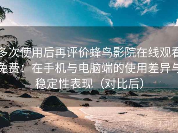 多次使用后再评价蜂鸟影院在线观看免费：在手机与电脑端的使用差异与稳定性表现（对比后）
