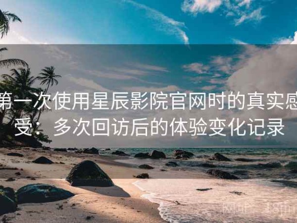 第一次使用星辰影院官网时的真实感受：多次回访后的体验变化记录