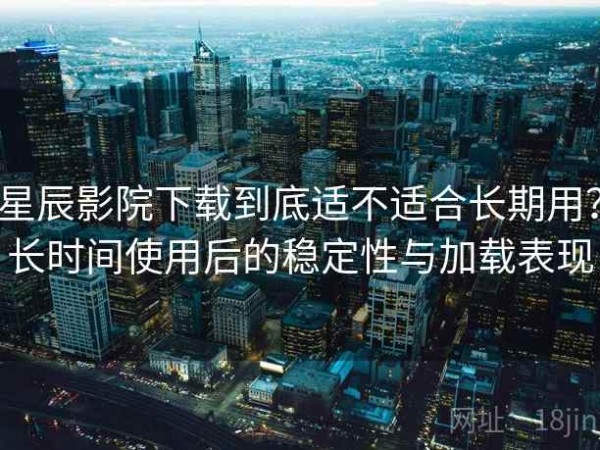 星辰影院下载到底适不适合长期用？长时间使用后的稳定性与加载表现