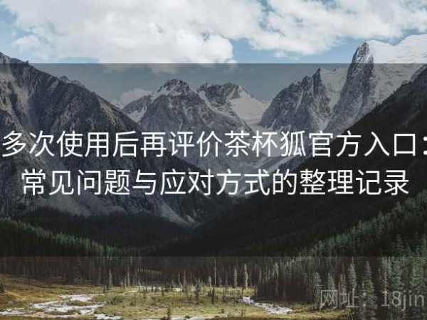 多次使用后再评价茶杯狐官方入口：常见问题与应对方式的整理记录