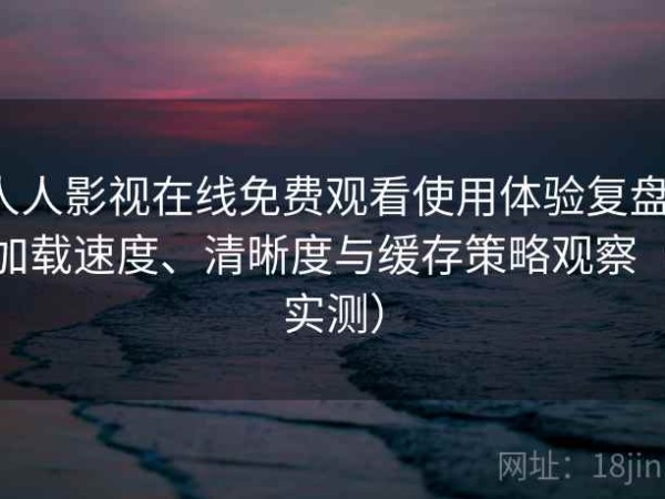 人人影视在线免费观看使用体验复盘：加载速度、清晰度与缓存策略观察（实测）