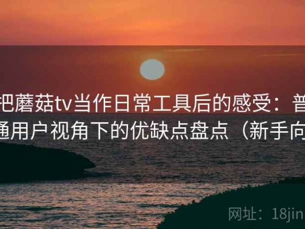 把蘑菇tv当作日常工具后的感受：普通用户视角下的优缺点盘点（新手向）
